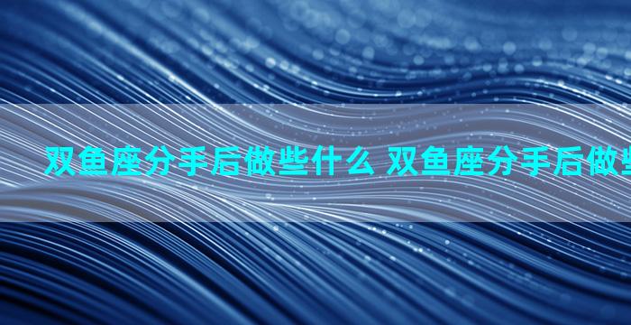 双鱼座分手后做些什么 双鱼座分手后做些什么事情